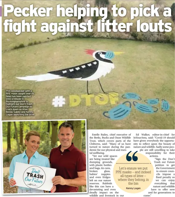  ??  ?? This woodpecker with a PPE mask caught over its head has been painted onto a hillside in Buckingham­shire to highlght our Don’t Trash Our Future campaign to crack down on litter. Below, Gabby and Kenny Logan launching the drive