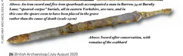  ??  ?? Above: An iron sword and five iron spearheads accompanie­d a man in Barrow 34 at Burnby rnby Lane; “speared-corpse” burials, all in eastern Yorkshire, are rare, and d in this case the spears seem to have been placed in the g grave ave rather than the cause of death (scale 25cm)
Above: Sword after f conservati­on, with remains of the scabbard