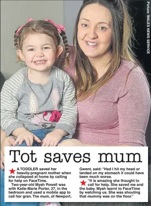  ??  ?? A TODDLER saved her heavily-pregnant mother when she collapsed at home by calling for help on FaceTime.
Two-year-old Myah Powell was with Katie-Marie Porter, 27, in the bedroom and used a mobile app to call her gran. The mum, of Newport, Gwent, said:...