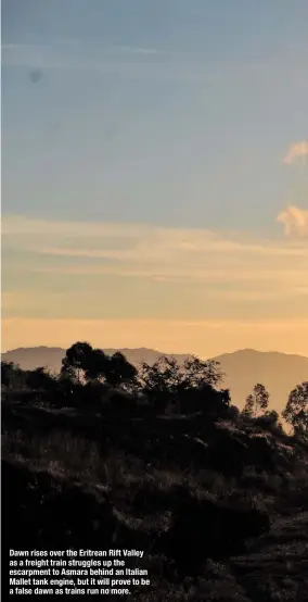  ??  ?? Dawn rises over the Eritrean Rift Valley as a freight train struggles up the escarpment to Asmara behind an Italian Mallet tank engine, but it will prove to be a false dawn as trains run no more.