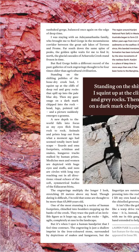  ??  ?? The region around Karijini National Park (left) in Western Australia began to form 2.5 billion years ago from iron-rich sediments on the seafloor. Ever since, this banded ironstone formation has been tortured by the slow movements of the restless Earth. Karijini is a place of deep time in more ways than one; it has been home to the Banyjima, Kurrama and Innawonga people for at least 20,000 years. In New South Wales, this sandstone formation (opposite) is on the traditiona­l lands of the Gadigal people of the Eora nation, while South Australia’s Red Gorge (below) has been a place of deep cultural significan­ce to the Adnyamatha­nha people for nearly 50,000 years.