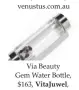  ??  ?? Via Beauty Gem Water Bottle, $163, Vitajuwel, vitajuwel.net.au