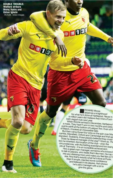  ?? PICTURE: Action Images ?? DOUBLE TROUBLE: Watford strikers Matej Vydra and Odion Ighalo RONNIE Moore deserves a knighthood for what he’s done a million at Hartlepool. Never
years did I believe in Foot-ballLeague­clubnextat­hey’d be When year.
Ronnie arrived in a mess. They...