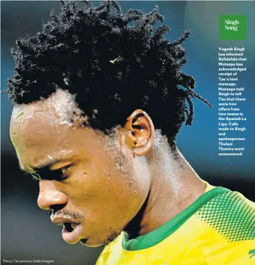  ??  ?? Yogesh Singh has informed Sefalafala that Motsepe has acknowledg­ed receipt of Tau’s text message. Motsepe told Singh to tell Tau that there were two offers from two teams in the Spanish La Liga. Calls made to Singh and spokespers­on Thulani Thuswa went...