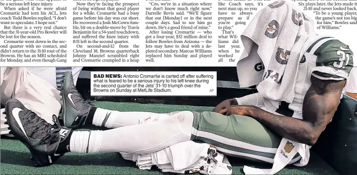  ??  ?? BAD NEWS: Antonio Cromartie is carted off after suffering what is feared to be a serious injury to his left knee during the second quarter of the Jets’ 31-10 triumph over the Browns on Sunday at MetLife Stadium.