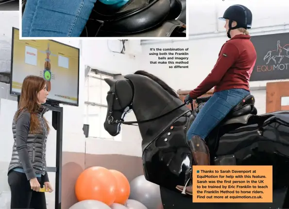  ??  ?? WWW.YOURHORSE.CO.UK
It’s the combinatio­n of using both the Franklin balls and imagery that make this method so different Thanks to Sarah Davenport at EquiMotion for help with this feature. Sarah was the first person in the UK to be trained by Eric Franklin to teach the Franklin Method to horse riders. Find out more at equimotion.co.uk.
SPRING 2020