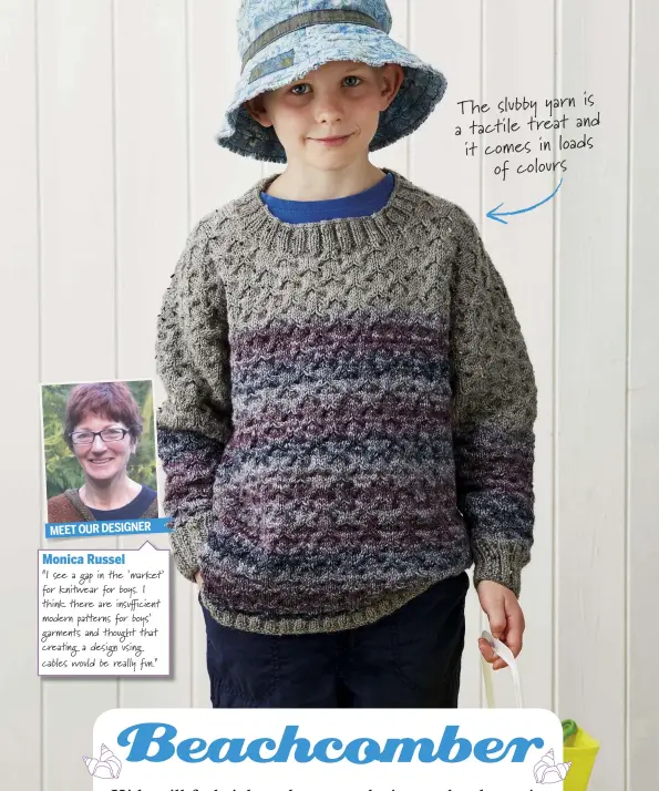  ??  ?? Monica Russel “I see a gap in the ‘market’ for kni!ear for boys. I think there are insu"cient modern patterns for boys’ garments and thought that crea#ng a design using cables would be really fun.” The slubby yarn is a tactile treat and it comes in...
