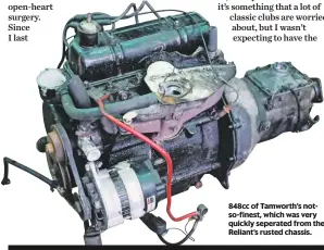  ??  ?? 848cc of Tamworth’s notso-finest, which was very quickly seperated from the Reliant’s rusted chassis. NEXT WEEK CHRIS MANAGES TO SOURCE A NEW GLASS ROOF PANEL FOR THE ROVER, BUT WILL IT GO ON WITHOUT BREAKING?