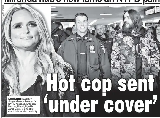  ??  ?? LOOKERS: Country singer Miranda Lambert’s NYPD husband, Brendan McLoughlin (right, with Jared Leto), is off patrol due to his sudden celebrity.