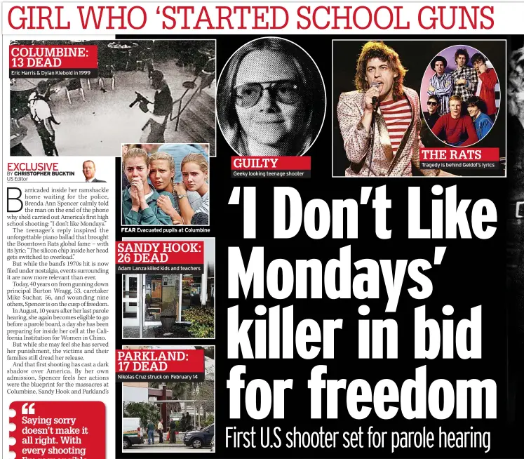  ??  ?? COLUMBINE: 13 DEADEric Harris &amp; Dylan Klebold in 1999 FEAR Evacuated pupils at ColumbineS­ANDY HOOK: 26 DEADAdam Lanza killed kids and teachers PARKLAND: 17 DEADNikola­s Cruz struck on February 14 GUILTYGeek­y looking teenage shooter THE RATS Tragedy is behind Geldof’s lyrics