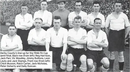 ??  ?? Derby County’s line-up for the 1946 FA Cup semi-final. Back row (from left): Reg Harrison, Jack Parr, Vic Woodley, Jimmy Bullions, Leon Leuty and Jack Stamps. Front row (from left): Chick Musson, Raich Carter, Jack Nicholas, Peter Doherty and Dally Duncan.