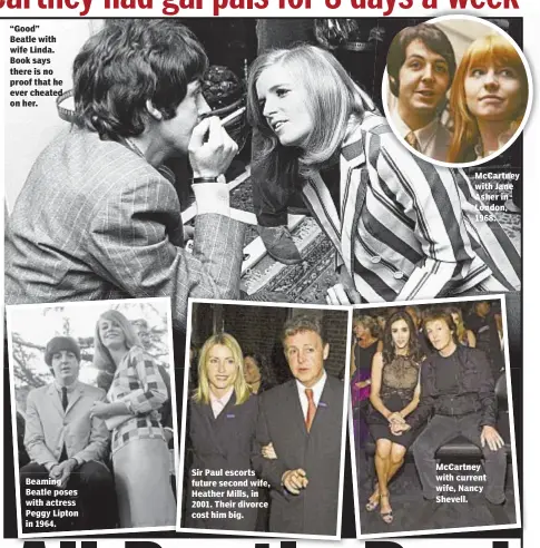  ??  ?? Beaming Beatle poses with actress Peggy Lipton in 1964. Sir Paul escorts future second wife, Heather Mills, in 2001. Their divorce cost him big. McCartney with Jane Asher in London, 1968. McCartney with current wife, Nancy Shevell.