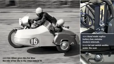  ??  ?? ABOVE Eric Oliver gives Mrs Pat Wise the ride of her life in the 1958 Sidecar TT. ABOVE Hand made replica battery box contains modern internals. BELOW Cut out switch nestles under the seat.