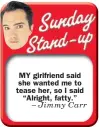  ??  ?? MY girlfriend said she wanted me to tease her, so I said “Alright, fatty.” – Jimmy Carr