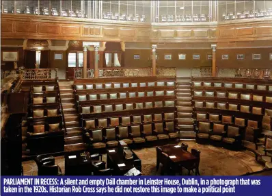  ??  ?? PARLIAMENT IN RECESS: A silent and empty Dáil chamber in Leinster House, Dublin, in a photograph that was taken in the 1920s. Historian Rob Cross says he did not restore this image to make a political point