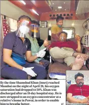  ??  ?? By the time Shamshad Khan (inset) reached Mumbai on the night of April 26, his oxygen saturation had dropped to 50%. Khan was discharged after an 18-day hospital stay. He is now strapped to an oxygen concentrat­or at a relative’s home in Powai, in order to enable him to breathe better.