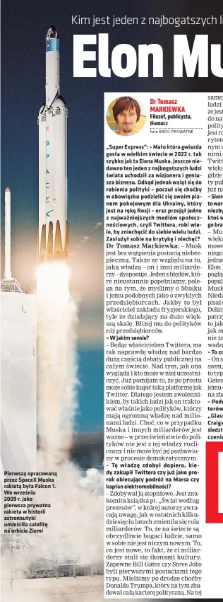  ?? ?? Pierwszą opracowaną przez SpaceX Muska rakietą była Falcon 1. We wrześniu
2009 r. jako pierwsza prywatna rakieta w historii astronauty­ki umieściła satelitę na orbicie Ziemi
„Super Express”: – Mało która gwiazda gasła w wielkim świecie w 2022 r. tak szybko jak ta Elona Muska. Jeszcze niedawno ten jeden z najbogatsz­ych ludzi świata uchodził za wizjonera i geniusza biznesu. Odkąd jednak wziął się do robienia polityki – poczuł się choćby w obowiązku podzielić się swoim planem pokojowym dla Ukrainy, który jest na rękę Rosji – oraz przejął jedno z najważniej­szych mediów społecznoś­ciowych, czyli Twittera, robi wiele, by zniechęcić do siebie wielu ludzi. Zasłużył sobie na krytykę i niechęć?
– W jakim sensie?
Dr Tomasz MARKIEWKA Filozof, publicysta, tłumacz
foto ARCH. PRYWATNE
– Tę władzę zdobył dopiero, kiedy zakupił Twittera czy już jako prorok obiecujący podróż na Marsa czy kapłan elektromob­ilności?
– To znaczy?