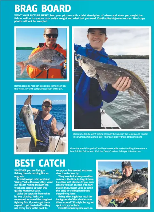  ??  ?? Roman scored a nice pan size squire in Moreton Bay this week. Try with soft plastics south of the pin. Mackenzie Riddle went fishing through the week in the seaway and caught this 66cm jewfish using a lure – there are plenty there at the moment. Once...