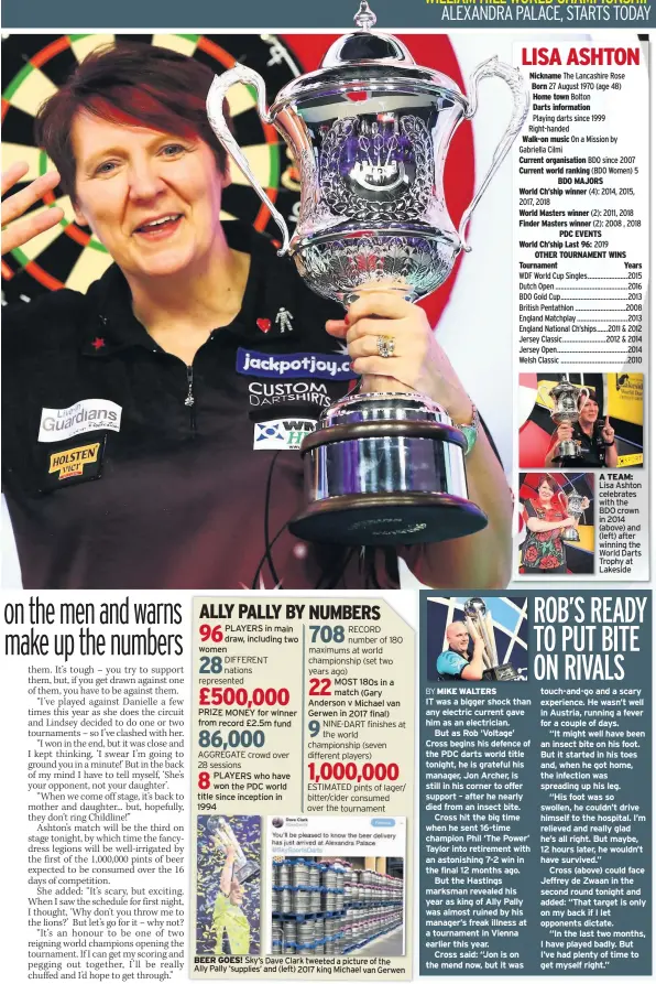  ??  ?? PLAYERS in main womendraw, including two PRIZE MONEY for winner from record £2.5m fund PLAYERS who have won the PDC world title since inception in 1994 MOST 180s in a match (Gary Anderson v Michael van Gerwen in 2017 final) BEER GOES! Sky’s Dave Clark tweeted a picture of theAlly Pally ‘supplies’ and (left) 2017 king Michael van Gerwen IT was a bigger shock than any electric current gave him as an electricia­n.But as Rob ‘Voltage’ Cross begins his defence of the PDC darts world title tonight, he is grateful his manager, Jon Archer, is still in his corner to offer support – after he nearly died from an insect bite.Cross hit the big time when he sent 16-time champion Phil ‘The Power’ Taylor into retirement with an astonishin­g 7-2 win in the final 12 months ago.But the Hastings marksman revealed his year as king of Ally Pally was almost ruined by his manager’s freak illness at a tournament in Vienna earlier this year.Cross said: “Jon is on the mend now, but it was A TEAM: Lisa Ashton celebrates with the BDO crown in 2014 (above) and (left) after winning the World Darts Trophy at Lakeside touch-and-go and a scary experience. He wasn’t well in Austria, running a fever for a couple of days.“It might well have been an insect bite on his foot. But it started in his toes and, when he got home, the infection was spreading up his leg.“His foot was so swollen, he couldn’t drive himself to the hospital. I’m relieved and really glad he’s all right. But maybe, 12 hours later, he wouldn’t have survived.”Cross (above) could face Jeffrey de Zwaan in the second round tonight and added: “That target is only on my back if I let opponents dictate.“In the last two months, I have played badly. But I’ve had plenty of time to get myself right.”