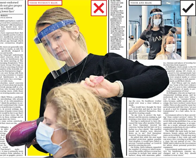  ??  ?? VISOR WITHOUT MASK
In the NHS, visors are only used when medical staff are also wearing a face mask covering their mouth.
Government guidance for hairdresse­rs states that a clear visor worn on its own is sufficient to stop the spread of coronaviru­s.
Scientists say hairdresse­rs standing above their clients could expel coronaviru­s droplets down onto them.
VISOR AND MASK