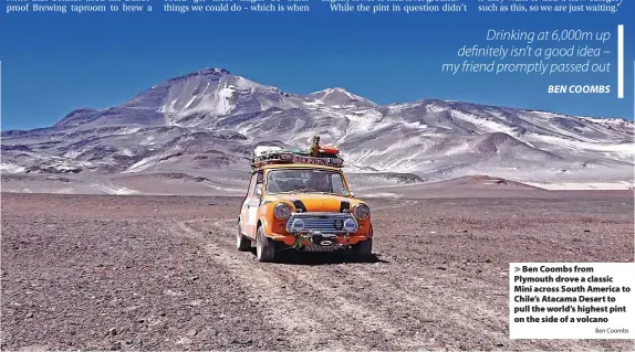  ?? Ben Coombs ?? > Ben Coombs from Plymouth drove a classic Mini across South America to Chile’s Atacama Desert to pull the world’s highest pint on the side of a volcano
Drinking at 6,000m up definitely isn’t a good idea – my friend promptly passed out
BEN COOMBS