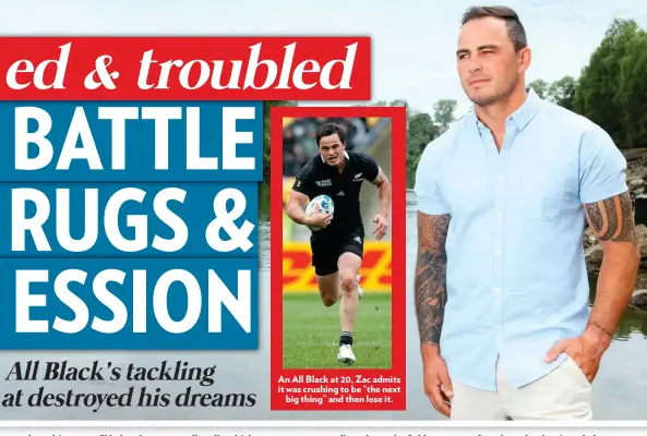  ??  ?? An All Black at 20, Zac admits it was crushing to be “the next big thing” and then lose it.