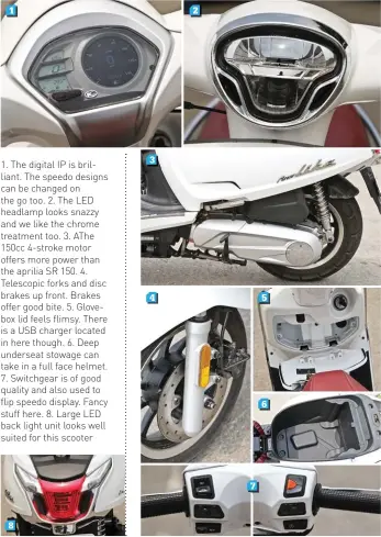 ??  ?? 1. The digital IP is brilliant. The speedo designs can be changed on the go too. 2. The LED headlamp looks snazzy and we like the chrome treatment too. 3. AThe 150cc 4-stroke motor offers more power than the aprilia SR 150. 4. Telescopic forks and disc brakes up front. Brakes offer good bite. 5. Glovebox lid feels flimsy. There is a USB charger located in here though. 6. Deep underseat stowage can take in a full face helmet. 7. Switchgear is of good quality and also used to flip speedo display. Fancy stuff here. 8. Large LED back light unit looks well suited for this scooter