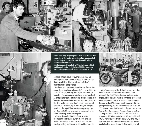  ??  ?? LEFT AND ABOVE Terry Wright’s photos from August 1978 show machining of the prototype engine’s first crankcase half and the casting of the other side along with piles of 500cc speedway engines. RIGHT The source of the photo of Mike Hailwood behind Lord Hesketh on the first Hesketh V1000 is unknown. It was taken at the launch at Heaston Neston in 1981.
