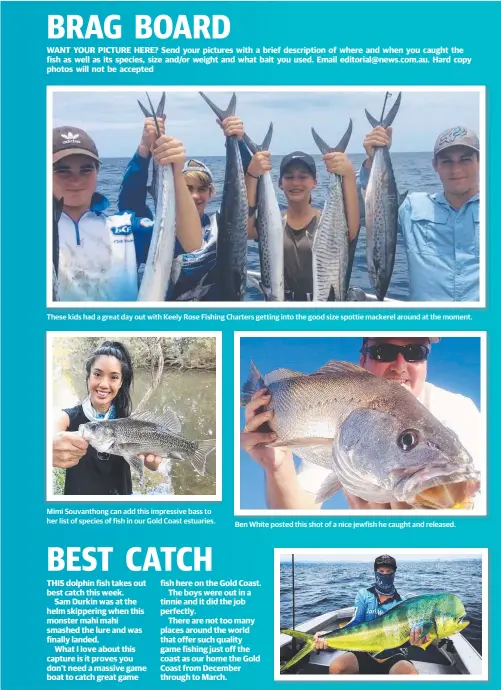  ??  ?? These kids had a great day out with Keely Rose Fishing Charters getting into the good size spottie mackerel around at the moment. Mimi Souvanthon­g can add this impressive bass to her list of species of fish in our Gold Coast estuaries. Ben White posted this shot of a nice jewfish he caught and released.