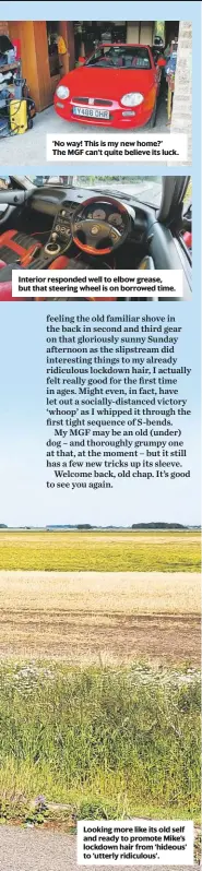  ??  ?? ‘No way! This is my new home?’ The MGF can’t quite believe its luck.
Interior responded well to elbow grease, but that steering wheel is on borrowed time.
Looking more like its old self and ready to promote Mike’s lockdown hair from ‘hideous’ to ‘utterly ridiculous’.