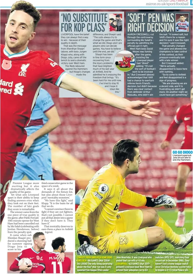  ??  ?? AARON CRESSWELL cut through the controvers­y surroundin­g Mo Salah’s penalty by admitting the officials got it right.
West Hham boss David Moymoyes was fuming afafter the game, iinsisting the Liverpool player had “dived” aadding: “It’s not ththe sort of football I wantwan to be involved in.” But Cresswell (above) acknowledg­ed that VAR had a chance to overturn referee Kevin Friend’s decision, but didn’t because there was clear contact from defender Arthur Masuaku, who didn’t win the ball. “It looked soft, but VAR’S there for a reason and I’m sure it was the right decision,” said Cresswell.
That penalty changed the game and allowed the champions to take control of the contest, as their pressure eventually told with a late winner.
But Cresswell added: “We’re actually disappoint­ed to leave here with nothing.
“So to come to Anfield and feel disappoint­ed is a sign of progress.
“We are showing we are a decent side, and it is frustratin­g we didn’t get more. On another night we could have got something.”
GO GO DIOGO Liverpool supersub Jota struck late to sink the Hammers