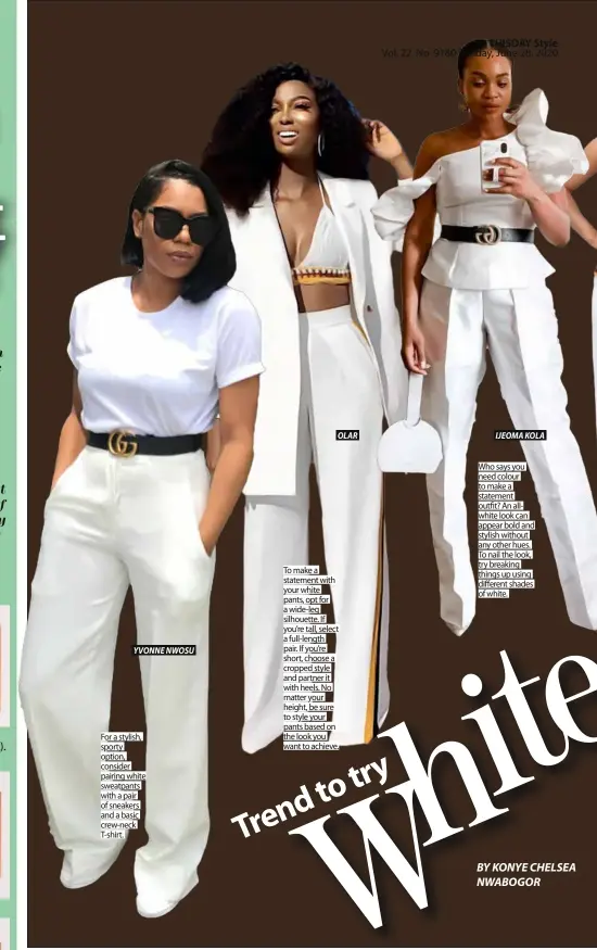  ??  ?? YVONNE NWOSU
For a stylish, sporty option, consider pairing white sweatpants with a pair of sneakers and a basic crew-neck T-shirt.
OLAR
To make a statement with your white pants, opt for a wide-leg silhouette. If you’re tall, select a full-length pair. If you’re short, choose a cropped style and partner it with heels. No matter your height, be sure to style your pants based on the look you want to achieve.
IJEOMA KOLA
Who says you need colour to make a statement outfit? An allwhite look can appear bold and stylish without any other hues. To nail the look, try breaking things up using different shades of white.