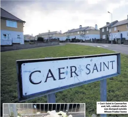  ??  ?? > Cae’r Saint in Caernarfon and, left, rubbish which was dumped outside Mhean Frades’ home