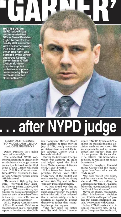  ??  ?? HOT ISSUE: An NYPD judge Friday recommende­d that Officer Daniel Pantaleo (right) be fired for the deadly 2014 encounter with Eric Garner (oval). PBA boss Patrick Lynch (top right) was outraged by the verdict and urged Commission­er James O’Neill (bottom right) not to ax the cop, but protesters at a press conference by Mayor de Blasio shouted “Fire Pantaleo!”