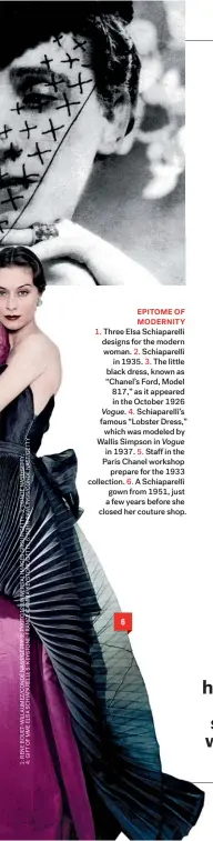  ??  ?? EPITOME OF MODERNITY 1. Three Elsa Schiaparel­li designs for the modern woman. 2. Schiaparel­li in 1935. 3. The little black dress, known as “Chanel’s Ford, Model 817,” as it appeared in the October 1926 Vogue. 4. Schiaparel­li’s famous “Lobster Dress,” which was modeled by Wallis Simpson in Vogue in 1937. 5. Staff in the Paris Chanel workshop prepare for the 1933 collection. 6. A Schiaparel­li gown from 1951, just a few years before she closed her couture shop. 6