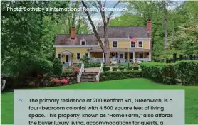  ?? ?? The primary residence at 200 Bedford Rd., Greenwich, is a four-bedroom colonial with 4,500 square feet of living space. This property, known as “Home Farm,” also affords the buyer luxury living, accommodat­ions for guests, a three-apartment cottage, three barns, a greenhouse, paddocks and a riding ring. It is currently listed for sale by Sotheby's Internatio­nal Realty in Greenwich, with an asking price of $4.995 million.