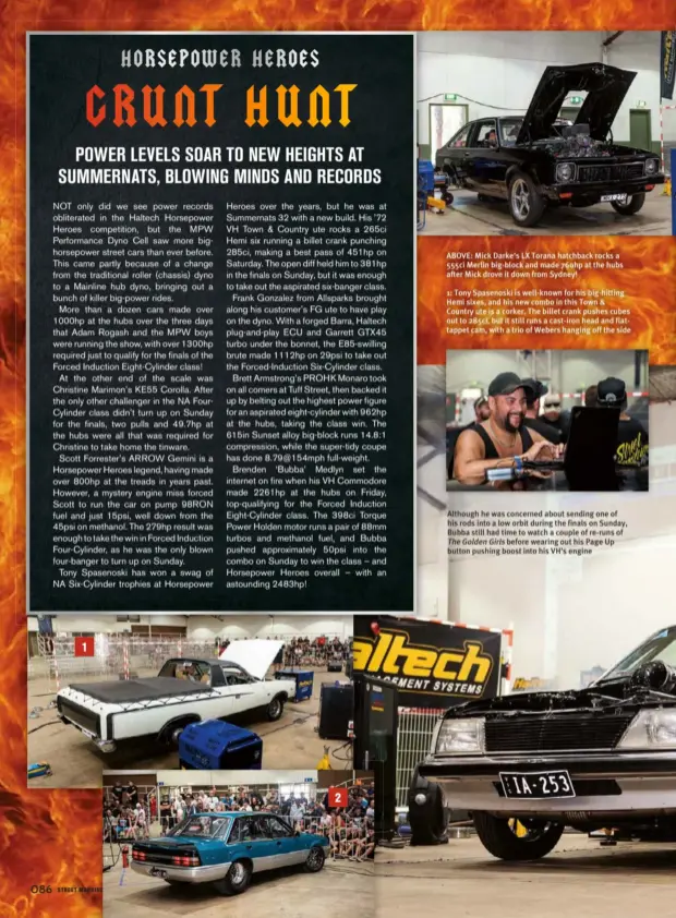  ??  ?? Although he was concerned about sending one of his rods into a low orbit during the finals on Sunday, Bubba still had time to watch a couple of re-runs ofThe Golden Girls before wearing out his Page Up button pushing boost into his VH’S engine 1: Tony Spasenoski is well-known for his big-hitting Hemi sixes, and his new combo in this Town &amp; Country ute is a corker. The billet crank pushes cubes out to 285ci, but it still runs a cast-iron head and flattappet cam, with a trio of Webers hanging off the side ABOVE: Mick Darke’s LX Torana hatchback rocks a 555ci Merlin big-block and made 760hp at the hubs after Mick drove it down from Sydney!