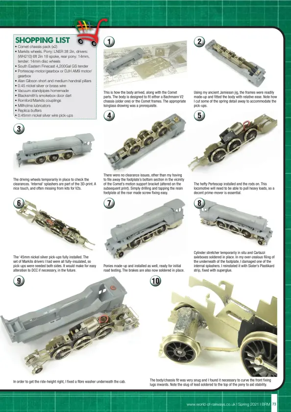  ??  ?? The driving wheels temporaril­y in place to check the clearances. ‘Internal’ splashers are part of the 3D-print. A nice touch, and often missing from kits for V2s.
The ‘45mm nickel silver pick-ups fully installed. The set of Markits drivers I had were all fully-insulated, so pick-ups were needed both sides. It would make for easy alteration to DCC if necessary, in the future.
This is how the body arrived, along with the Comet parts. The body is designed to fit either a Bachmann V2 chassis (older one) or the Comet frames. The appropriat­e Isinglass drawing was a prerequisi­te.
There were no clearance issues, other than my having to file away the footplate’s bottom section in the vicinity of the Comet’s motion support bracket (altered on the subsequent print). Simply drilling and tapping the resin footplate at the rear made screw fixing easy.
Ponies made-up and installed as well, ready for initial road testing. The brakes are also now soldered in place.
In order to get the ride-height right, I fixed a fibre washer underneath the cab.
Using my ancient Jamieson jig, the frames were readily made-up and fitted the body with relative ease. Note how I cut some of the spring detail away to accommodat­e the pick-ups.
The hefty Portescap installed and the rods on. This locomotive will need to be able to pull heavy loads, so a decent prime-mover is essential.
Cylinder stretcher temporaril­y in situ and Cartazzi axleboxes soldered in place. In my over-zealous filing of the underneath of the footplate, I damaged one of the internal splashers. I reinstated it with Slater’s Plastikard strip, fixed with superglue.
The body/chassis fit was very snug and I found it necessary to curve the front fixing lugs inwards. Note the slug of lead soldered to the top of the pony to aid stability.