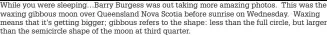 ??  ?? While you were sleeping…barry Burgess was out taking more amazing photos. This was the waxing gibbous moon over Queensland Nova Scotia before sunrise on Wednesday. Waxing means that it’s getting bigger; gibbous refers to the shape: less than the full circle, but larger than the semicircle shape of the moon at third quarter.