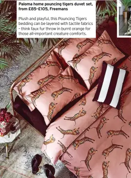  ?? ?? Paloma home pouncing tigers duvet set, from £85-£105, Freemans
Plush and playful, this Pouncing Tigers bedding can be layered with tactile fabrics – think faux fur throw in burnt orange for those all-important creature comforts.