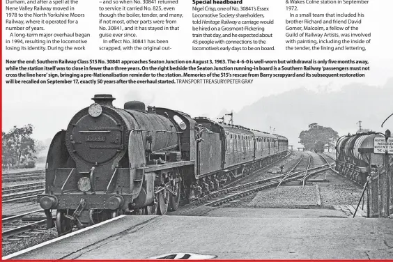  ?? ?? Near the end: Southern Railway Class S15 No. 30841 approaches Seaton Junction on August 3, 1963. The 4-6-0 is well-worn but withdrawal is only five months away, while the station itself was to close in fewer than three years. On the right bedside the Seaton Junction running-in board is a Southern Railway ‘passengers must not cross the line here’ sign, bringing a pre-Nationalis­ation reminder to the station. Memories of the S15’s rescue from Barry scrapyard and its subsequent restoratio­n will be recalled on September 17, exactly 50 years after the overhaul started. TRANSPORT TREASURY/PETER GRAY