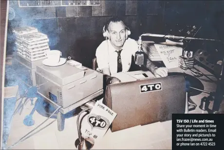  ?? Share your moment in time with Bulletin readers. Email your story and picture/ s to ian. frazer@ news. com. au or phone Ian on 4722 4523 ?? Ray Bird at the microphone for Radio 4T0, c. 1966.
July 1, 1908