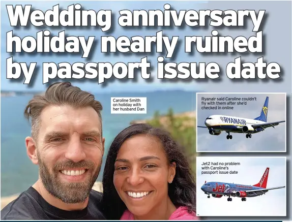  ?? ?? Caroline Smith on holiday with her husband Dan
Ryanair said Caroline couldn’t fly with them after she’d checked in online
Jet2 had no problem with Caroline’s passport issue date