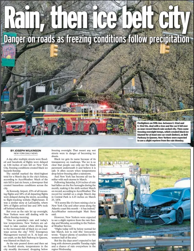  ?? ?? Firefighte­rs on Fifth Ave. between E. 92nd and E. 93rd Sts. deal with a tree and the car it fell over as near-record March rain socked city. Then came freezing overnight temps, which created black ice blamed for at least one car crash (below), on Belt Parkway in Queens. New Yorkers were expected to see a slight reprieve from the rain Monday.