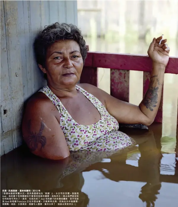  ??  ?? 巴西（巴西西部，里約布蘭科） 2015 年「這個地區經常遭水災。很多房屋都站在‘高蹺’上，水災司空見慣。我發現José、他的妻子和母親都在忙­著清洗他家的牆壁。因為洪水一退去他們就­沒有任何其他可用水了。後來，在我完成了José和­他妻子的肖像拍攝後，助手告訴我 José 的母親 Francisca正­在外面坐著。天氣異常炎熱，而她在水中抽著煙，很輕鬆。她說，水很清涼，相當令人愜意，當洪水來了，她就去享受洪水。」