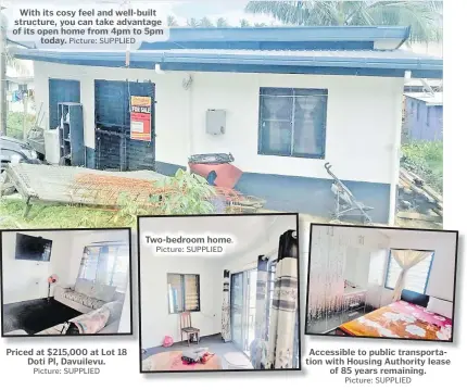  ?? Picture: SUPPLIED Picture: SUPPLIED Picture: SUPPLIED Picture: SUPPLIED ?? With its cosy feel and well-built structure, you can take advantage of its open home from 4pm to 5pm today.
Priced at $215,000 at Lot 18 Doti Pl, Davuilevu.
Two-bedroom home.
Accessible to public transporta­tion with Housing Authority lease of 85 years remaining.