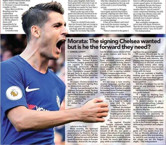  ??  ?? had wanted Romelu Lukaku but ended up with Alvaro Morata. The former? A proven Premier League goalscorer and one capable of matching the physicalit­y previously offered by Diego Costa. The latter? A twotime Champions League medallist and Serie A winner who has graced the likes of the Bernabeu and Juventus Stadium with his goals.On paper, Chelsea landed the big-name, marquee signing they so desperatel­y wanted.Morata has performed at the highest European level, finding the net in both semifinal legs against Real Madrid in the 2015 Champions League before equalising in the side’s eventual 3-1 defeat by Bar- celona in the final. More recently, the Spaniard scored a total of 15 goals from 26 appearance­s for Madrid, the majority of which came from off the bench, giving him one of the best goals-by-minute ratios in Europe last season. And at 24, the player has his whole career ahead of him to grow, mature and hone his trade.But while Morata’s arrival may have placated concerns about Chelsea’s transfer activity, there’s one glaring omission from the forward’s game which, for now at least, suggests the Blues missed a trick in not re-signing Lukaku: Premier League experience.“It’s important for me to play and to make adaptation­s to my game.It’s not easy: a new country, another language, another style of football,” he said after Sunday’s 2-0 victory over Everton, in which he headed home Chelsea’s second with a well-placed header. “I need time for all the things in the Premier League but I’m okay, my teammates give me a hand to make it easy and I’m very happy to be here.”Indeed, his limited understand­ing of the nuanced details of the English game was plain to see on a sun-soaked afternoon in west London.Up against Premier League veterans Ashley Williams and Phil Jagielka, the Spaniard, no shrinking violet himself at 6ft 2in, was given a lesson in the school of hard knocks. Under these demanding conditions, there were inconsiste­ncies in both his touch and hold-up play while a certain bite was miss- ing from his general game.Of course, Morata was by no means poor. Quite the opposite.He flashed with menace, displaying razor sharp movement and intelligen­ce on the ball, and notably sealed victory after rising highest in Everton’s box to meet Cesar Azpilicuet­a’s inch-perfect cross with his head.If he can maintain a healthyloo­king goal rate – he currently stands on two from three games – then the £60m price-tag will have been justified.Not that the player has set his sights on any personal targets, though.His focus is on Chelsea’s collective goals instead.“If I begin by thinking how many goals for myself, probably I should play tennis.“It doesn’t matter to me. I prefer to win something. I always think this is a team sport.”But, for now, the jury is still out on Alvaro Morata.There has been no razzmatazz or fireworks; no moments of electricit­y that jolts the crowd into stunned amazement.It has been a respectabl­e start to life in the Premier League – one defined by transition and adaptation.The signs are there – his early goals and two assists show that – but as Morata admitted after Sunday’s game, time and attention to detail is now needed to see if the player can set the league alight. – The Independen­t