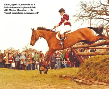  ??  ?? Julian, aged 22, en route to a Badminton ninth-place finish with Master Question – his “finest equestrian acheivemen­t”