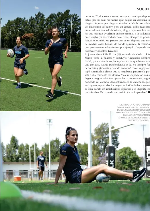  ??  ?? MIENTRAS LA ACTUAL CAPITANA GIMENA MATTUS EVITA UN TACKLE, SU COMPAÑERA SOFÍA GONZÁLEZ MIRA HACIA EL MÁS ALLÁ. “TODAVÍA
HAY MUCHO POR HACER EN TÉRMINOS DE INCLUSIÓN EN ESTE
DEPORTE”, COINCIDEN.