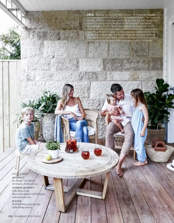  ??  ?? DECK Opening up a row of bi-fold doors in the living area reveals a spotted gum hardwood deck, with the backyard beyond. “We imagined the kids would be in the back garden all the time, but they spend more time at the front, playing handball on the driveway!” says Rachel, pictured below with her family. Nonetheles­s, the deck is beautifull­y styled, with a ‘Reef Round’ coffee table from Globe West, more Malawi chairs from Malawi Cane and potted greenery in planters from The Pot Warehouse in Mona Vale. The ‘Bower Blend’ natural stone cladding from Barefoot Living in Manly adds beachy tones to the front and back facade, and is also featured in the living area fireplace surrounds.